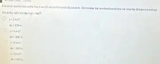 Arace car accelerates unilformly from 20m/s to 40m/s
in 10 seconds. Determine the acceleration of the car and the distance traveled.
a=(v_(1)-v_(1))ftand(Delta x=v_(i)t+hat^2)
a=2m/s^2
Delta x=210m
a=4m/s^2
Delta x=300m
s=8m/s^2
Delta s=600m
a=2m^2
Delta x=300m