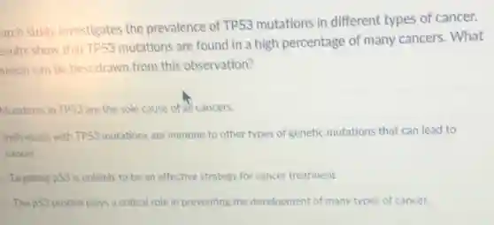 arch study investigates the prevalence of TP53 mutations in different types of cancer.
esults show that TP53
mutations are found in a high percentage of many cancers. What
usion can be best drawn from this observation?
Mutations in TP53 are the sole cause of all cancers.
Individuals with TP53 mutations are immune to other types of genetic mutations that can lead to
cancer.
Targeting p53 is unlikely to be an effective strategy for cancer treatment.
The p53 protein plays a critical role in preventing the development of many types of cancer.