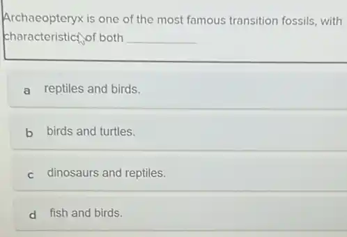 Archaeopteryx is one of the most famous transition fossils, with
characteristict,of both __
a reptiles and birds.
b birds and turtles.
c dinosaurs and reptiles.
d fish and birds.