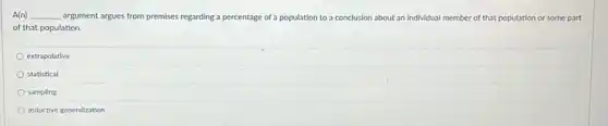 A(n) __ argument argues from premises regarding a percentage of a population to a conclusion about an individual member of that population or some part
of that population.
extrapolative
statistical
sampling
inductive generalization