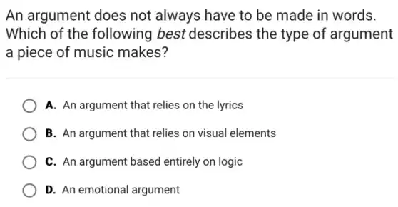 An argument does not always have to be made in words.
Which of the following best describes the type of argument
a piece of music makes?
A. An argument that relies on the lyrics
B. An argument that relies on visual elements
C. An argument based entirely on logic
D. An emotional argument
