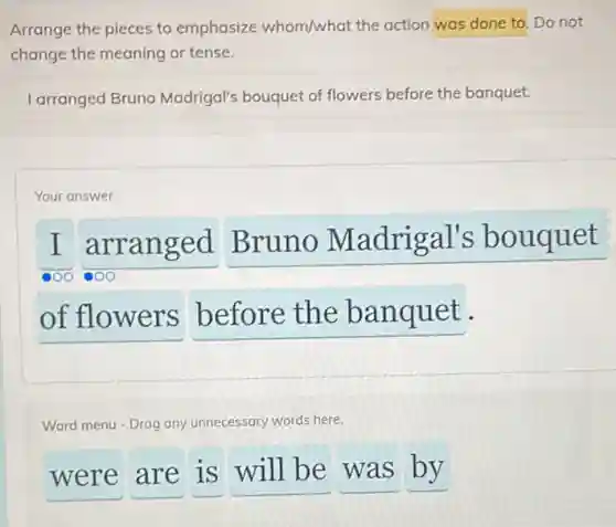 Arrange the pieces to emphasize whom/what the action was done to. Do not
change the meaning or tense.
I arranged Bruno Madrigal's bouquet of flowers before the banquet.
Your answer
I arranged Bruno Madrigal's bouquet
of flowers before the banquet.
Word menu - Drag any unnecessary words here.
were are is will be was by