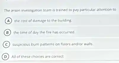 The arson investigation team is trained to pay particular attention to
A the cost of damage to the building.
B the time of day the fire has occurred.
C suspicious burn patterns on floors and/or walls
D All of these choices are correct