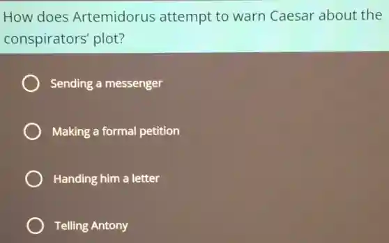 How does Artemidorus attempt to warn Caesar about the
conspirators'plot?
Sending a messenger
Making a formal petition
Handing him a letter
Telling Antony