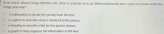 In an article about energy-efficient cars there is a picture of a car. What would be the best choice to include under this
image and why?
a subheading to divide the picture from the text
a caption to describe what is featured in the picture
a heading to provide a title for the picture shown
a graph to help organize the information in the text