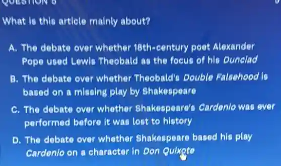 What is this article mainly about?
A. The debate over whether 18th-century poet Alexander
Pope used Lewls Theobald as the focus of his Dunclad
B. The debate over whether Theobald's Double Falsehood is
based on a missing play by Shakespeare
C. The debate over whether Shakespeare's Cardenle was ever
performed before it was lost to history
D. The debate over whether Shakespeare based his play
Cardenlo on a character in Don Quixpte