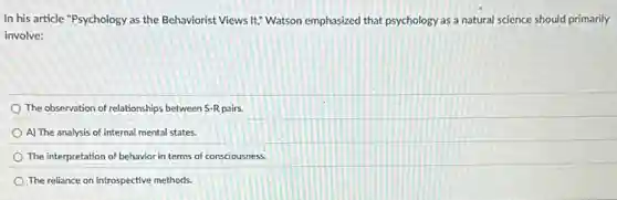 In his article "Psychology as the Behaviorist Views It," Watson emphasized that psychology as a natural science should primarily
involve:
The observation of relationships between S-R pairs.
A) The analysis of internal mental states.
The interpretation of behavior in terms of consciousness.
The reliance on introspective methods.