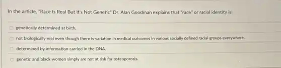 In the article, "Race Is Real But It's Not Genetic" Dr. Alan Goodman explains that "race'or racial identity is:
genetically determined at birth.
not biologically real even though there is variation in medical outcomes in various socially defined racial groups everywhere.
determined by information carried in the DNA.
genetic and black women simply are not at risk for osteoporosis.