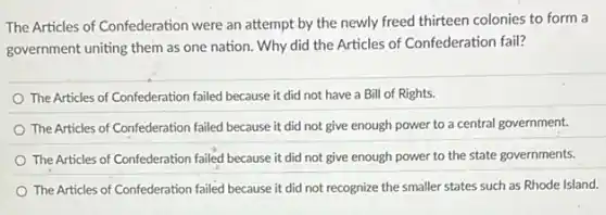 The Articles of Confederation were an attempt by the newly freed thirteen colonies to form a
government uniting them as one nation. Why did the Articles of Confederation fail?
The Articles of Confederation failed because it did not have a Bill of Rights.
The Articles of Confederation failed because it did not give enough power to a central government.
The Articles of Confederation failed because it did not give enough power to the state governments.
The Articles of Confederation failed because it did not recognize the smaller states such as Rhode Island.