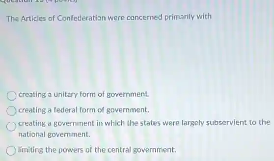 The Articles of Confederation were concerned primarily with
creating a unitary form of government.
creating a federal form of government.
creating a government in which the states were largely subservient to the
national government.
limiting the powers of the central government.