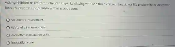 Asking/children to list three children they like playing with and three children they do not like to play with to understand
how children rate popularity within groups uses:
sociometric assessment.
ethics of care assessment.
normative expectation scale.
integration scale.