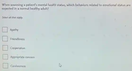 When assessing a patient's mental health status, which behaviors related to emotional status are
expected in a normal healthy adult?
Select all that apply.
Apathy
Friendliness
Cooperation
Appropriate concern
Carelessness