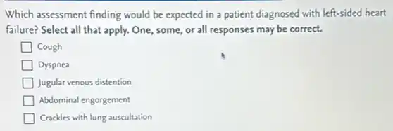 Which assessment finding would be expected in a patient diagnosed with left-sided heart
failure? Select all that apply. One, some, or all responses may be correct.
Cough
Dyspnea
Jugular venous distention
Abdominal engorgement
Crackles with lung auscultation