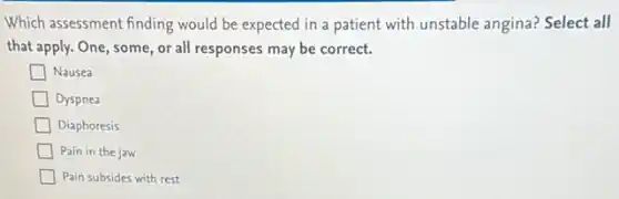 Which assessment finding would be expected in a patient with unstable angina?Select all
that apply. One, some or all responses may be correct.
Nausea
Dyspnea
Diaphoresis
Pain in the jaw
Pain subsides with rest