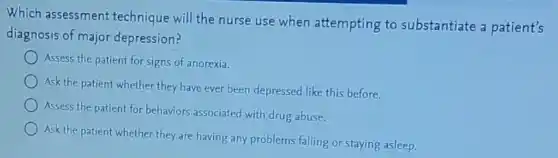 Which assessment technique will the nurse use when attempting to substantiate a patient's
diagnosis of major depression?
Assess the patient for signs of anorexia.
Ask the patient whether they have ever been depressed like this before.
Assess the patient for behaviors associated with drug abuse.
Ask the patient whether they are having any problems falling or staying asleep.