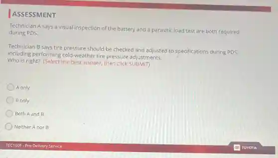 ASSESSMENT
Technician A says a visual inspection of the battery and a parasitic load test are both required
during PDS.
Technician B says tire pressure should be checked and adjusted to specifications during PDS,
including performing cold -weather tire pressure adjustments.
Who is right? (Select the best answer, then click SUBMIT)
A only
B only
Both A and B
Neither Anor B