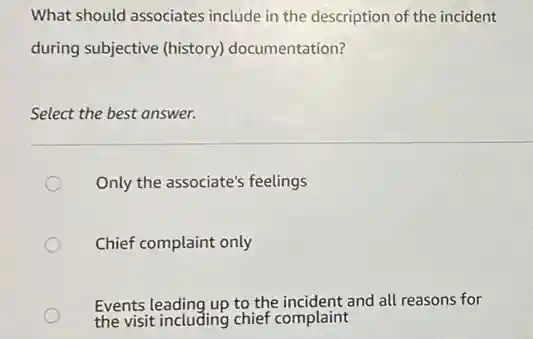What should associates include in the description of the incident
during subjective (history)documentation?
Select the best answer.
Only the associate's feelings
Chief complaint only
Events leading up to the incident and all reasons for
the visit including chief complaint