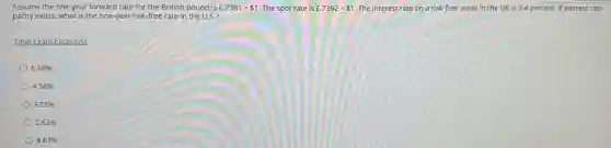 Assume the one-year forward rate for the British pound is £.7381= 1 The spot rate is £.7392= 1 The interest rate on a risk-free asset in the UK is 3.4 percent. If interest rate
parity exists, what is the one-year risk-free rate in the U.S.?
Final Exam Excel.xlsx
6.68%
4.58%
3.55%
2.63%
8.67%