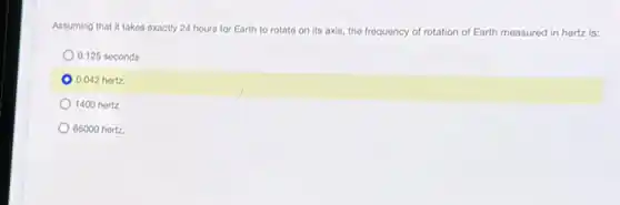 Assuming that it takes exactly 24 hours for Earth to rotate on its axis, the frequency of rotation of Earth measured in hertz is:
0.125 seconds
0.042 hertz
1400 hertz
86000 hortz