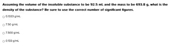 Assuming the volume of the insoluble substance to be 92.5 mL and the mass to be 693.8 g , what is the
density of the substance?Be sure to use the correct number of significant figures.
0.1333g/mL
7.50g/mL
7.500g/mL
0.133g/mL