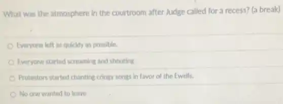 What was the atmosphere in the courtroom after Judge called for a recess?(a break)
Everyone left as quickly as possible.
Everyone started screaming and shouting
Protestors started chanting cringy songs in favor of the Ewells.
No one wanted to leave