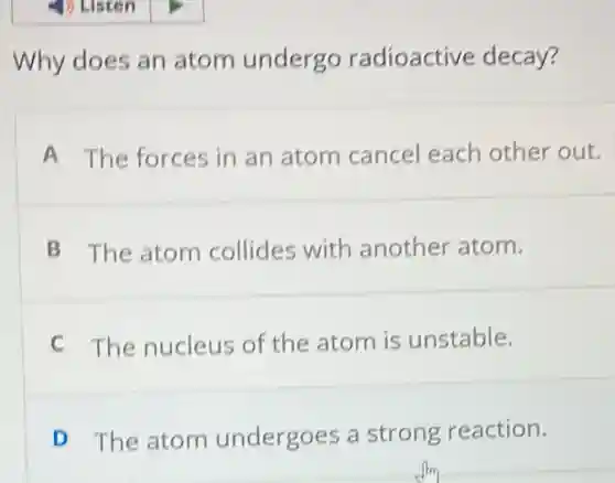 Why does an atom undergo radioactive decay?
A The forces in an atom cancel each other out.
B The atom collides with another atom.
C The nucleus of the atom is unstable.
D The atom undergoes a strong reaction.