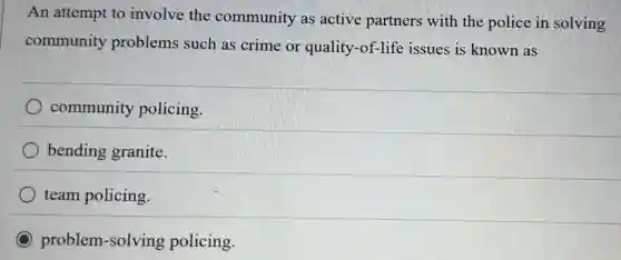 An attempt to involve the community as active partners with the police in solving
community problems such as crime or quality-of-life issues is known as
community policing.
bending granite.
team policing.
C problem-solving policing.