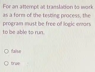 For an attempt at translation to work
as a form of the testing process, the
program must be free of logic errors
to be able to run.
false
true