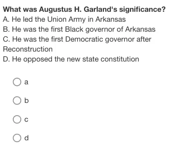 What was Augustus H.Garland's significance?
A. He led the Union Army in Arkansas
B. He was the first Black governor of Arkansas
C. He was the first Democratic governor after
Reconstruction
D. He opposed the new state constitution
a
b
C
d