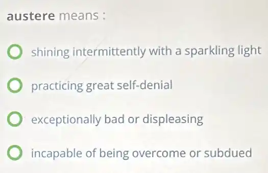 austere means:
shining intermittently with a sparkling light
practicing great self-denial
exceptionally bad or displeasing
incapable of being overcome or subdued