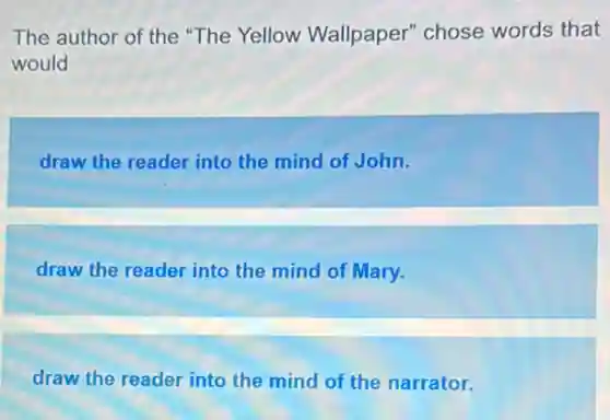 The author of the "The Yellow Wallpaper" chose words that
would
draw the reader into the mind of John.
draw the reader into the mind of Mary.
draw the reader into the mind of the narrator.