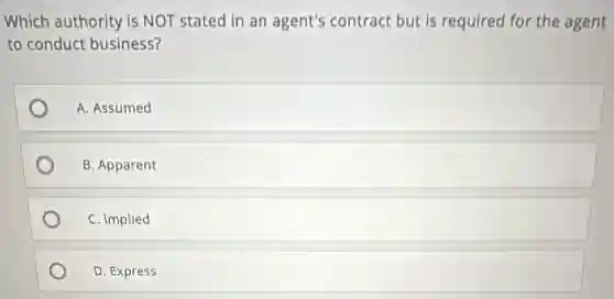 Which authority is NOT stated in an agent's contract but is required for the agent
to conduct business?
A. Assumed
B. Apparent
C. Implied
D. Express