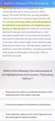 Author's Purpose in The Gettysburg
men, living and dead,who strugglea nere, nave
consecrated it far above our poor power to add or
detract. The world will little note, nor long remember,
what we say here,but it can never forget what they did
here. It is for us the living, rather, to be dedicated here to
the unfinished work which they who fought here,have,
thus far, so nobly advanced. It is rather for us to be here
dedicated to the great task remaining before us -that
from these honored dead we take increased devotion to
that cause for which they here gave the last full measure
of devotion-that we here highly resolve that these dead
shall not have died in vain-that this nation, under God,
shall have a new birth of freedom-and that, government
of the people, by the people, for the people, shall not
perish from the earth.
Which of the following is the main purpose of
the highlighted text from Lincoln's "Gettysburg
Address"?
To persuade the audience to dedicate themselves to the
unfinished work of the soldiers who died.
To inform the audience of the definition of dedication.
To persuade the audience to live a life of ignorance and
bliss and forget the deaths of soldiers.