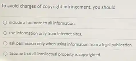 To avoid charges of copyright infringement, you should
include a footnote to all information.
use information only from Internet sites.
ask permission only when using information from a legal publication.
assume that all intellectual property is copyrighted.