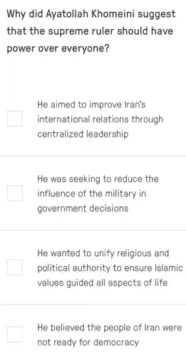 Why did Ayatollah Khomeini suggest
that the supreme ruler should have
power over everyone?
He aimed to improve Iran's
international relations through
centralized leadership
He was seeking to reduce the
influence of the military in
government decisions
He wanted to unify religious and
political authority to ensure Islamic
values guided all aspects of life
He believed the people of Iran were
not ready for democracy