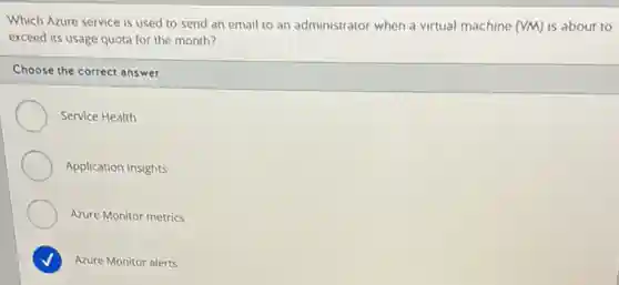 Which Azure service is used to send an email to an administrator when a virtual machine (VM) is about to
exceed its usage quota for the month?
Choose the correct answer
Service Health
Application Insights
Azure Monitor metrics
harmonious
Azure Monitor alerts