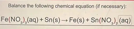 Balance the following chemical equation (if necessary):
Fe(NO_(3))_(3)(aq)+Sn(s)arrow Fe(s)+Sn(NO_(3))_(2)(aq)