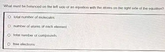 What must be balanced on the left side of an equation with the atoms on the right side of the equation?
total number of molecules
number of atoms of each element
total number of compounds
free electrons