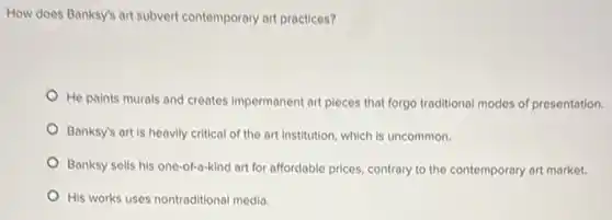 How does Banksy's art subvert contemporary art practices?
He paints murals and creates impermanent art pieces that forgo traditional modes of presentation.
Banksy's art is heavily critical of the art institution, which is uncommon.
Banksy sells his one -of-a-kind art for affordable prices, contrary to the contemporary art market.
His works uses nontraditional media.