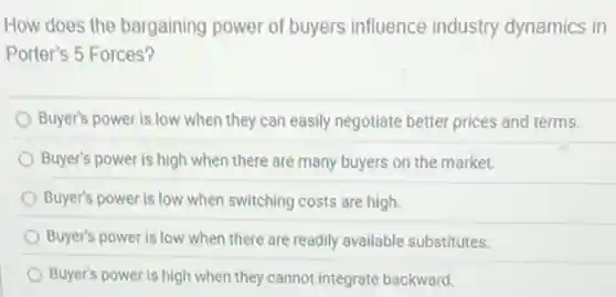 How does the bargaining power of buyers influence industry dynamics in
Porter's 5 Forces?
Buyer's power is low when they can easily negotiate better prices and terms.
Buyer's power is high when there are many buyers on the market.
Buyer's power is low when switching costs are high.
Buyer's power is low when there are readily available substitutes.
Buyer's power is high when they cannot integrate backward.
