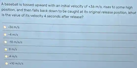 A baseball is tossed upward with an initial velocity of +36m/s rises to some high
position, and then falls back down to be caught at its original release position. What
is the value of its velocity 4 seconds after release?
-36m/s
-4m/s
-10m/s/s
0m/s
4m/s
+10m/s/s