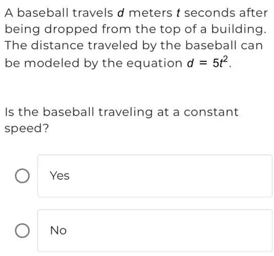 A baseball travels d meters t seconds after
being dropped from the top of a building.
The distance traveled by the baseball can
be modeled by the equation d=5t^2
Is the baseball traveling at a constant
speed?
Yes
No