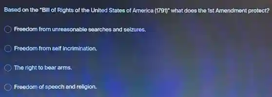 Based on the "Bill of Rights of the United States of America (1791)" what does the 1st Amendment protect?
Freedom from unreasonable searches and seizures.
Freedom from self incrimination.
The right to bear arms.
Freedom of speech and religion.