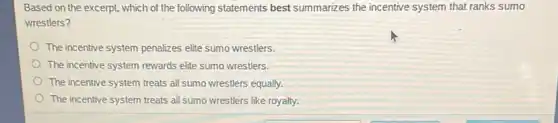 Based on the excerpt , which of the following statements best summarizes the incentive system that ranks sumo
wrestlers?
The incentive system penalizes elite sumo wrestlers.
The incentive system rewards elite sumo wrestlers.
The incentive system treats all sumo wrestlers equally.
The incentive system treats all sumo wrestlers like royalty.
