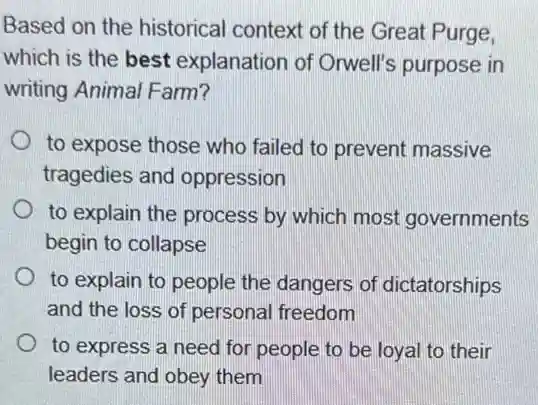 Based on the historical context of the Great Purge,
which is the best explanation of Orwell's purpose in
writing Animal Farm?
to expose those who failed to prevent massive
tragedies and oppression
to explain the process by which most governments
begin to collapse
to explain to people the dangers of dictatorships
and the loss of personal freedom
to express a need for people to be loyal to their
leaders and obey them