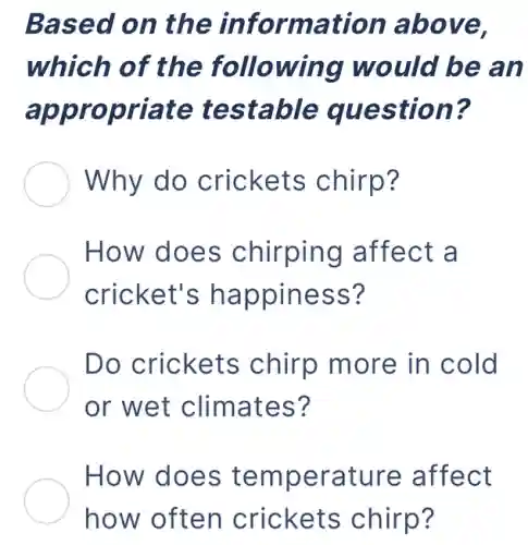 Based on the information above,
which of the following would be an
appropriate testable question?
Why do crickets chirp?
How does chirping affect a
cricket's happiness?
Do crickets chirp more in cold
or wet climates?
How does temperature affect
how often crickets chirp?