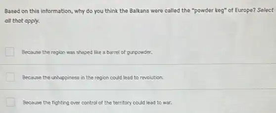 Based on this information , why do you think the Balkans were called the "powder keg" of Europe? Select
all that apply.
Because the region was shaped like a barrel of gunpowder.
Because the unhappiness in the region could lead to revolution.
Because the fighting over control of the territory could lead to war.