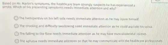 Based on Mr. Martin's symptoms, the healthcare team strongly suspects he has experienced a
stroke. Which of his presenting symptoms needs immediate attention and why?
) The hemiparesis on his left side needs immediate attention as he may injure himself.
) The drooling and difficulty swallowing need immediate attention as he could aspirate his saliva.
The falling to the floor needs immediate attention as he may have musculoskeletal injuries.
The aphasia needs immediate attention so that he may communicate with the healthcare professionals