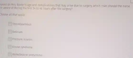 Based on Mrs. Baxter's age and complications that may arise due to surgery, which risks should the nurse
be aware of during the first 24 to 48 hours after the surgery?
choose all that apply.
Thromboemboli
Delirium
Pressure injuries
Disuse syndrome
Atelectasis or pneumonia