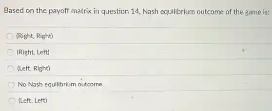 Based on the payoff matrix in question 14 Nash equilibrium outcome of the game is:
(Right, Right)
(Right, Left)
(Left, Right)
No Nash equilibrium outcome
(Left, Left)